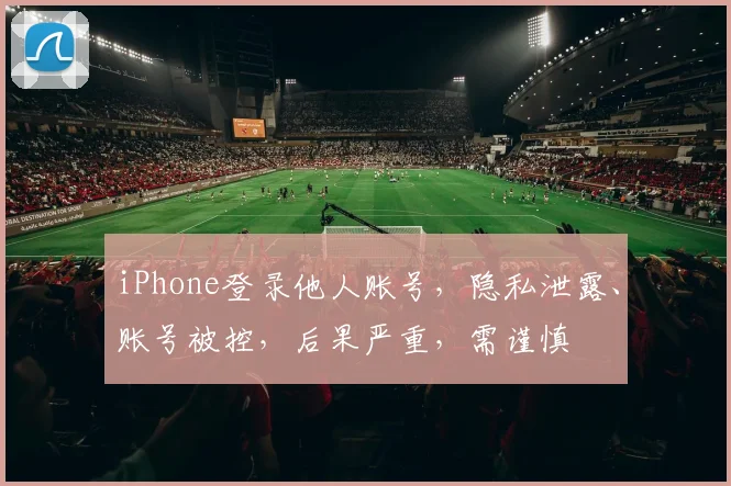 iPhone登录他人账号，隐私泄露、账号被控，后果严重，需谨慎