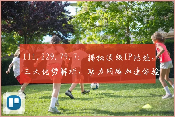 111.229.79.7：揭秘顶级IP地址，三大优势解析，助力网络加速体验
