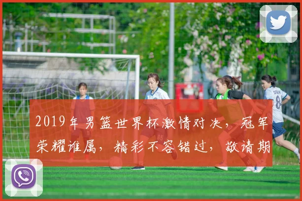 2019年男篮世界杯激情对决，冠军荣耀谁属，精彩不容错过，敬请期待