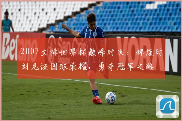2007女排世界杯巅峰对决，辉煌时刻见证国球荣耀，勇夺冠军之路